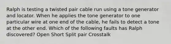 Ralph is testing a twisted pair cable run using a tone generator and locator. When he applies the tone generator to one particular wire at one end of the cable, he fails to detect a tone at the other end. Which of the following faults has Ralph discovered? Open Short Split pair Crosstalk