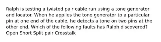 Ralph is testing a twisted pair cable run using a tone generator and locator. When he applies the tone generator to a particular pin at one end of the cable, he detects a tone on two pins at the other end. Which of the following faults has Ralph discovered? Open Short Split pair Crosstalk