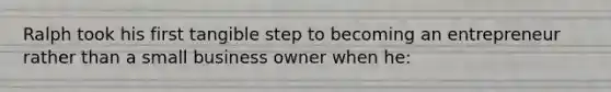 Ralph took his first tangible step to becoming an entrepreneur rather than a small business owner when he: