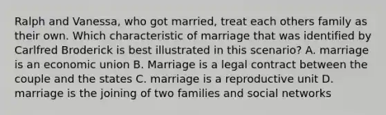 Ralph and Vanessa, who got married, treat each others family as their own. Which characteristic of marriage that was identified by Carlfred Broderick is best illustrated in this scenario? A. marriage is an economic union B. Marriage is a legal contract between the couple and the states C. marriage is a reproductive unit D. marriage is the joining of two families and social networks