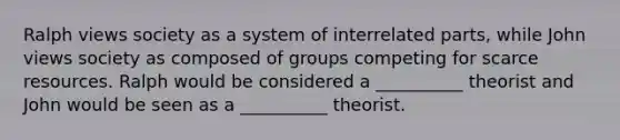 Ralph views society as a system of interrelated parts, while John views society as composed of groups competing for scarce resources. Ralph would be considered a __________ theorist and John would be seen as a __________ theorist.