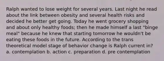 Ralph wanted to lose weight for several years. Last night he read about the link between obesity and several health risks and decided he better get going. Today he went grocery shopping and about only healthy foods; then he made himself a last "binge meal" because he knew that starting tomorrow he wouldn't be eating these foods in the future. According to the trans theoretical model stage of behavior change is Ralph current in? a. contemplation b. action c. preparation d. pre contemplation