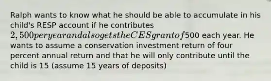 Ralph wants to know what he should be able to accumulate in his child's RESP account if he contributes 2,500 per year and also gets the CES grant of500 each year. He wants to assume a conservation investment return of four percent annual return and that he will only contribute until the child is 15 (assume 15 years of deposits)