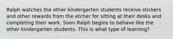 Ralph watches the other kindergarten students receive stickers and other rewards from the etcher for sitting at their desks and completing their work. Soon Ralph begins to behave like the other kindergarten students. This is what type of learning?