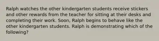 Ralph watches the other kindergarten students receive stickers and other rewards from the teacher for sitting at their desks and completing their work. Soon, Ralph begins to behave like the other kindergarten students. Ralph is demonstrating which of the following?