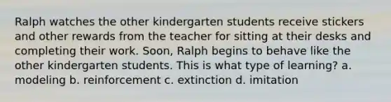 Ralph watches the other kindergarten students receive stickers and other rewards from the teacher for sitting at their desks and completing their work. Soon, Ralph begins to behave like the other kindergarten students. This is what type of learning? a. modeling b. reinforcement c. extinction d. imitation