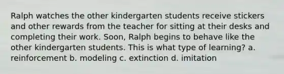 Ralph watches the other kindergarten students receive stickers and other rewards from the teacher for sitting at their desks and completing their work. Soon, Ralph begins to behave like the other kindergarten students. This is what type of learning? a. reinforcement b. modeling c. extinction d. imitation