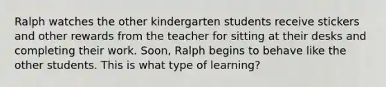 Ralph watches the other kindergarten students receive stickers and other rewards from the teacher for sitting at their desks and completing their work. Soon, Ralph begins to behave like the other students. This is what type of learning?