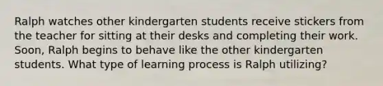 Ralph watches other kindergarten students receive stickers from the teacher for sitting at their desks and completing their work. Soon, Ralph begins to behave like the other kindergarten students. What type of learning process is Ralph utilizing?