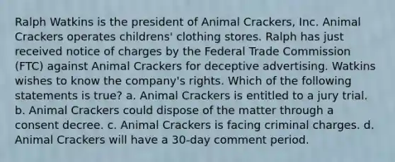 Ralph Watkins is the president of Animal Crackers, Inc. Animal Crackers operates childrens' clothing stores. Ralph has just received notice of charges by the Federal Trade Commission (FTC) against Animal Crackers for deceptive advertising. Watkins wishes to know the company's rights. Which of the following statements is true? a. Animal Crackers is entitled to a jury trial. b. Animal Crackers could dispose of the matter through a consent decree. c. Animal Crackers is facing criminal charges. d. Animal Crackers will have a 30-day comment period.