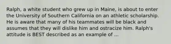 Ralph, a white student who grew up in Maine, is about to enter the University of Southern California on an athletic scholarship. He is aware that many of his teammates will be black and assumes that they will dislike him and ostracize him. Ralph's attitude is BEST described as an example of ...