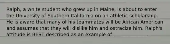 Ralph, a white student who grew up in Maine, is about to enter the University of Southern California on an athletic scholarship. He is aware that many of his teammates will be African American and assumes that they will dislike him and ostracize him. Ralph's attitude is BEST described as an example of ______________.