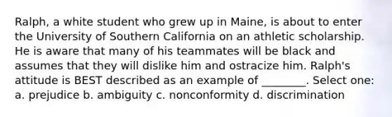 Ralph, a white student who grew up in Maine, is about to enter the University of Southern California on an athletic scholarship. He is aware that many of his teammates will be black and assumes that they will dislike him and ostracize him. Ralph's attitude is BEST described as an example of ________. Select one: a. prejudice b. ambiguity c. nonconformity d. discrimination