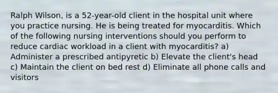 Ralph Wilson, is a 52-year-old client in the hospital unit where you practice nursing. He is being treated for myocarditis. Which of the following nursing interventions should you perform to reduce cardiac workload in a client with myocarditis? a) Administer a prescribed antipyretic b) Elevate the client's head c) Maintain the client on bed rest d) Eliminate all phone calls and visitors