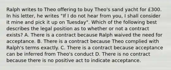 Ralph writes to Theo offering to buy Theo's sand yacht for £300. In his letter, he writes "If I do not hear from you, I shall consider it mine and pick it up on Tuesday". Which of the following best describes the legal position as to whether or not a contract exists? A. There is a contract because Ralph waived the need for acceptance. B. There is a contract because Theo complied with Ralph's terms exactly. C. There is a contract because acceptance can be inferred from Theo's conduct D. There is no contract because there is no positive act to indicate acceptance.