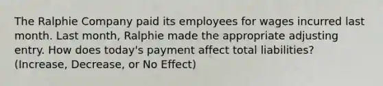 The Ralphie Company paid its employees for wages incurred last month. Last month, Ralphie made the appropriate adjusting entry. How does today's payment affect total liabilities? (Increase, Decrease, or No Effect)