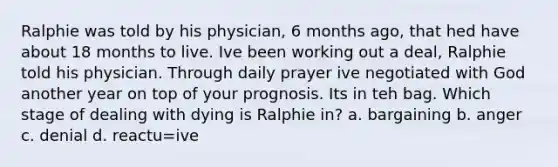 Ralphie was told by his physician, 6 months ago, that hed have about 18 months to live. Ive been working out a deal, Ralphie told his physician. Through daily prayer ive negotiated with God another year on top of your prognosis. Its in teh bag. Which stage of dealing with dying is Ralphie in? a. bargaining b. anger c. denial d. reactu=ive