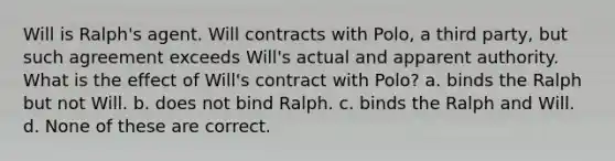 Will is Ralph's agent. Will contracts with Polo, a third party, but such agreement exceeds Will's actual and apparent authority. What is the effect of Will's contract with Polo? a. binds the Ralph but not Will. b. does not bind Ralph. c. binds the Ralph and Will. d. None of these are correct.