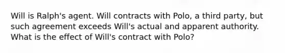 Will is Ralph's agent. Will contracts with Polo, a third party, but such agreement exceeds Will's actual and apparent authority. What is the effect of Will's contract with Polo?