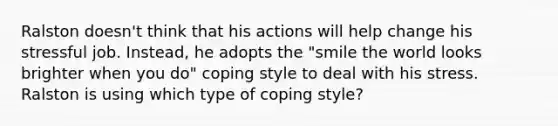 Ralston doesn't think that his actions will help change his stressful job. Instead, he adopts the "smile the world looks brighter when you do" coping style to deal with his stress. Ralston is using which type of coping style?