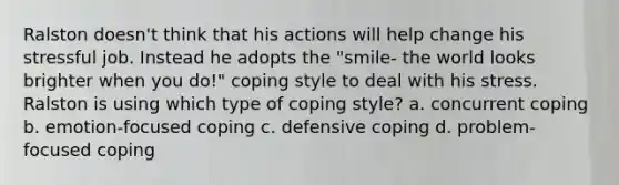 Ralston doesn't think that his actions will help change his stressful job. Instead he adopts the "smile- the world looks brighter when you do!" coping style to deal with his stress. Ralston is using which type of coping style? a. concurrent coping b. emotion-focused coping c. defensive coping d. problem-focused coping