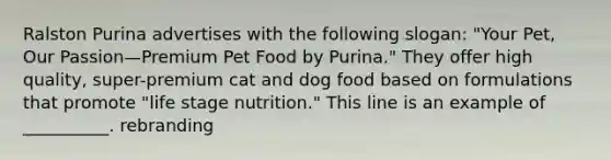 Ralston Purina advertises with the following slogan: "Your Pet, Our Passion—Premium Pet Food by Purina." They offer high quality, super-premium cat and dog food based on formulations that promote "life stage nutrition." This line is an example of __________. rebranding