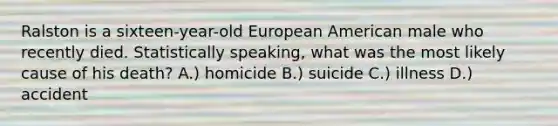 Ralston is a sixteen-year-old European American male who recently died. Statistically speaking, what was the most likely cause of his death? A.) homicide B.) suicide C.) illness D.) accident