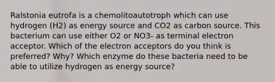 Ralstonia eutrofa is a chemolitoautotroph which can use hydrogen (H2) as energy source and CO2 as carbon source. This bacterium can use either O2 or NO3- as terminal electron acceptor. Which of the electron acceptors do you think is preferred? Why? Which enzyme do these bacteria need to be able to utilize hydrogen as energy source?