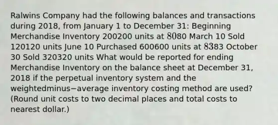 Ralwins Company had the following balances and transactions during​ 2018, from January 1 to December​ 31: Beginning Merchandise Inventory 200200 units at 8080 March 10 Sold 120120 units June 10 Purchased 600600 units at 8383 October 30 Sold 320320 units What would be reported for ending Merchandise Inventory on the balance sheet at December​ 31, 2018 if the perpetual inventory system and the weightedminus−average inventory costing method are​ used? (Round unit costs to two decimal places and total costs to nearest​ dollar.)