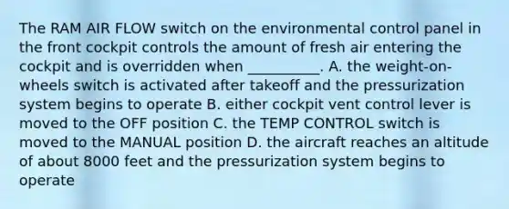 The RAM AIR FLOW switch on the environmental control panel in the front cockpit controls the amount of fresh air entering the cockpit and is overridden when __________. A. the weight-on-wheels switch is activated after takeoff and the pressurization system begins to operate B. either cockpit vent control lever is moved to the OFF position C. the TEMP CONTROL switch is moved to the MANUAL position D. the aircraft reaches an altitude of about 8000 feet and the pressurization system begins to operate