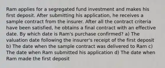 Ram applies for a segregated fund investment and makes his first deposit. After submitting his application, he receives a sample contract from the insurer. After all the contract criteria have been satisfied, he obtains a final contract with an effective date. By which date is Ram's purchase confirmed? a) The valuation date following the insurer's receipt of the first deposit b) The date when the sample contract was delivered to Ram c) The date when Ram submitted his application d) The date when Ram made the first deposit