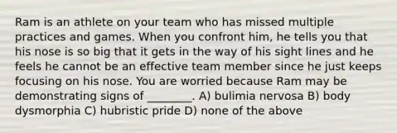 Ram is an athlete on your team who has missed multiple practices and games. When you confront him, he tells you that his nose is so big that it gets in the way of his sight lines and he feels he cannot be an effective team member since he just keeps focusing on his nose. You are worried because Ram may be demonstrating signs of ________. A) bulimia nervosa B) body dysmorphia C) hubristic pride D) none of the above