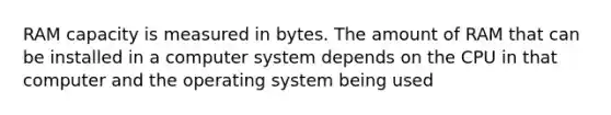 RAM capacity is measured in bytes. The amount of RAM that can be installed in a computer system depends on the CPU in that computer and the operating system being used