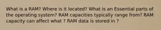 What is a RAM? Where is it located? What is an Essential parts of the operating system? RAM capacities typically range from? RAM capacity can affect what ? RAM data is stored in ?