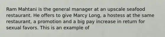 Ram Mahtani is the general manager at an upscale seafood restaurant. He offers to give Marcy Long, a hostess at the same restaurant, a promotion and a big pay increase in return for sexual favors. This is an example of