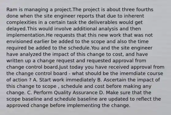 Ram is managing a project.The project is about three fourths done when the site engineer reports that due to inherent complexities in a certain task the deliverables would get delayed.This would involve additional analysis and then implementation.He requests that this new work that was not envisioned earlier be added to the scope and also the time required be added to the schedule.You and the site engineer have analyzed the impact of this change to cost, and have written up a change request and requested approval from change control board.Just today you have received approval from the change control board - what should be the imemdiate course of action ? A. Start work immediately B. Ascertain the impact of this change to scope , schedule and cost before making any change. C. Perform Quality Assurance D. Make sure that the scope baseline and schedule baseline are updated to reflect the approved change before implementing the change.