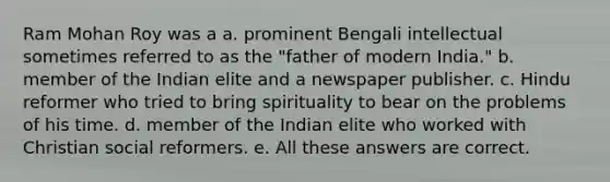 Ram Mohan Roy was a a. prominent Bengali intellectual sometimes referred to as the "father of modern India." b. member of the Indian elite and a newspaper publisher. c. Hindu reformer who tried to bring spirituality to bear on the problems of his time. d. member of the Indian elite who worked with Christian social reformers. e. All these answers are correct.