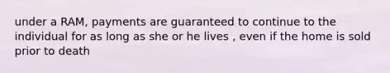 under a RAM, payments are guaranteed to continue to the individual for as long as she or he lives , even if the home is sold prior to death