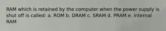 RAM which is retained by the computer when the power supply is shut off is called: a. ROM b. DRAM c. SRAM d. PRAM e. internal RAM