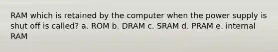 RAM which is retained by the computer when the power supply is shut off is called? a. ROM b. DRAM c. SRAM d. PRAM e. internal RAM