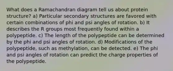 What does a Ramachandran diagram tell us about protein structure? a) Particular secondary structures are favored with certain combinations of phi and psi angles of rotation. b) It describes the R groups most frequently found within a polypeptide. c) The length of the polypeptide can be determined by the phi and psi angles of rotation. d) Modifications of the polypeptide, such as methylation, can be detected. e) The phi and psi angles of rotation can predict the charge properties of the polypeptide.