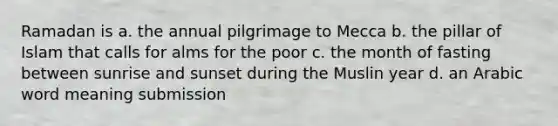 Ramadan is a. the annual pilgrimage to Mecca b. the pillar of Islam that calls for alms for the poor c. the month of fasting between sunrise and sunset during the Muslin year d. an Arabic word meaning submission