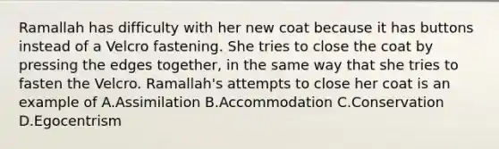 Ramallah has difficulty with her new coat because it has buttons instead of a Velcro fastening. She tries to close the coat by pressing the edges together, in the same way that she tries to fasten the Velcro. Ramallah's attempts to close her coat is an example of A.Assimilation B.Accommodation C.Conservation D.Egocentrism