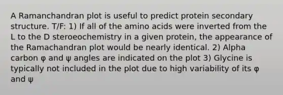A Ramanchandran plot is useful to predict protein secondary structure. T/F: 1) If all of the amino acids were inverted from the L to the D steroeochemistry in a given protein, the appearance of the Ramachandran plot would be nearly identical. 2) Alpha carbon φ and ψ angles are indicated on the plot 3) Glycine is typically not included in the plot due to high variability of its φ and ψ