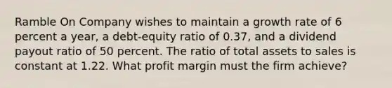 Ramble On Company wishes to maintain a growth rate of 6 percent a year, a debt-equity ratio of 0.37, and a dividend payout ratio of 50 percent. The ratio of total assets to sales is constant at 1.22. What profit margin must the firm achieve?