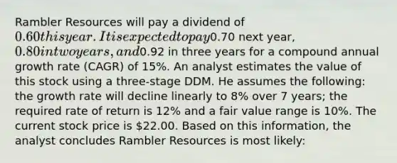 Rambler Resources will pay a dividend of 0.60 this year. It is expected to pay0.70 next year, 0.80 in two years, and0.92 in three years for a compound annual growth rate (CAGR) of 15%. An analyst estimates the value of this stock using a three-stage DDM. He assumes the following: the growth rate will decline linearly to 8% over 7 years; the required rate of return is 12% and a fair value range is 10%. The current stock price is 22.00. Based on this information, the analyst concludes Rambler Resources is most likely: