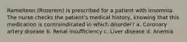 Ramelteon (Rozerem) is prescribed for a patient with insomnia. The nurse checks the patient's medical history, knowing that this medication is contraindicated in which disorder? a. Coronary artery disease b. Renal insufficiency c. Liver disease d. Anemia