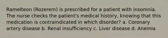 Ramelteon (Rozerem) is prescribed for a patient with insomnia. The nurse checks the patient's medical history, knowing that this medication is contraindicated in which disorder? a. Coronary artery disease b. Renal insufficiency c. Liver disease d. Anemia