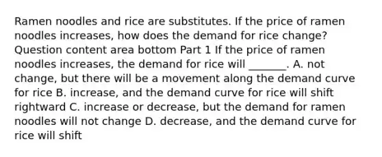 Ramen noodles and rice are substitutes. If the price of ramen noodles increases​, how does the demand for rice ​change? Question content area bottom Part 1 If the price of ramen noodles increases​, the demand for rice will​ _______. A. not​ change, but there will be a movement along the demand curve for rice B. increase​, and the demand curve for rice will shift rightward C. increase or​ decrease, but the demand for ramen noodles will not change D. decrease​, and the demand curve for rice will shift