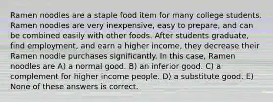 Ramen noodles are a staple food item for many college students. Ramen noodles are very inexpensive, easy to prepare, and can be combined easily with other foods. After students graduate, find employment, and earn a higher income, they decrease their Ramen noodle purchases significantly. In this case, Ramen noodles are A) a normal good. B) an inferior good. C) a complement for higher income people. D) a substitute good. E) None of these answers is correct.